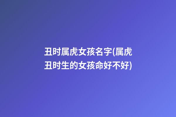 丑时属虎女孩名字(属虎丑时生的女孩命好不好)