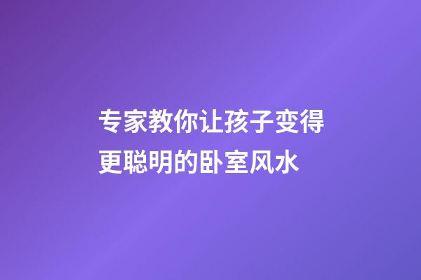 专家教你让孩子变得更聪明的卧室风水