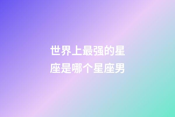 世界上最强的星座是哪个星座男-第1张-星座运势-玄机派