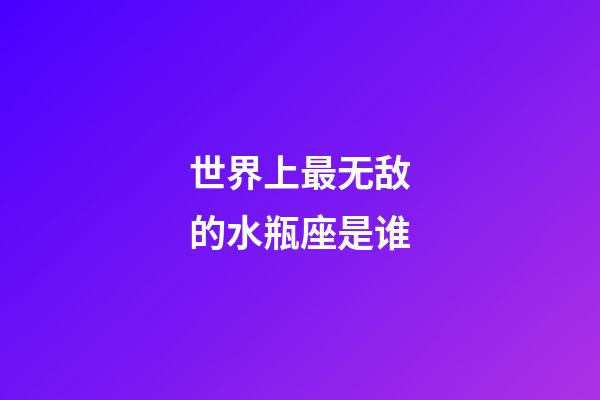 世界上最无敌的水瓶座是谁-第1张-星座运势-玄机派