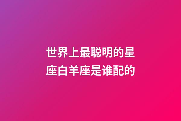 世界上最聪明的星座白羊座是谁配的-第1张-星座运势-玄机派