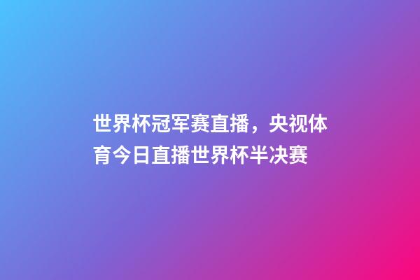世界杯冠军赛直播，央视体育今日直播世界杯半决赛(阿根廷-克罗地亚)-第1张-观点-玄机派
