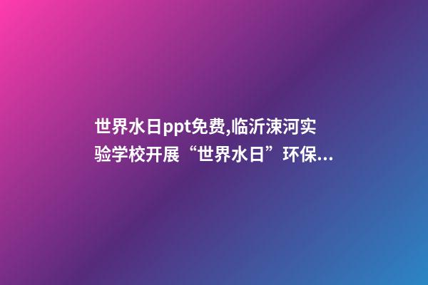 世界水日ppt免费,临沂涑河实验学校开展“世界水日”环保教育活动-第1张-观点-玄机派