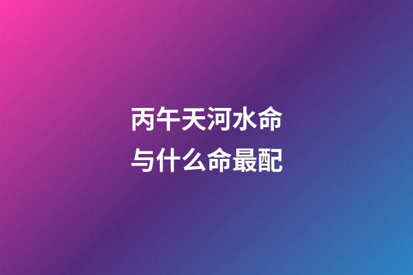 丙午天河水命与什么命最配