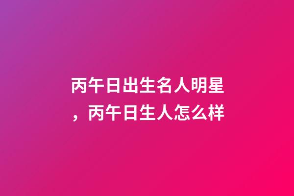 丙午日出生名人明星，丙午日生人怎么样