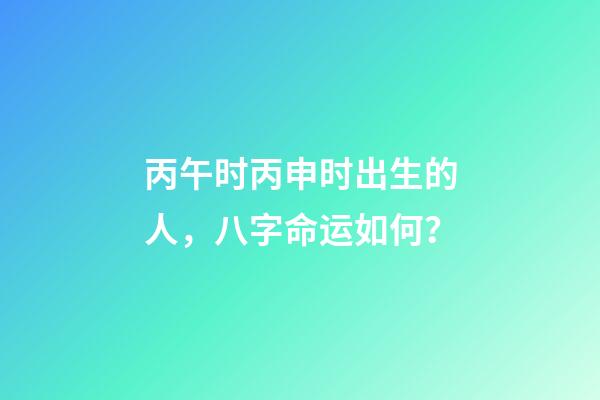 丙午时丙申时出生的人，八字命运如何？