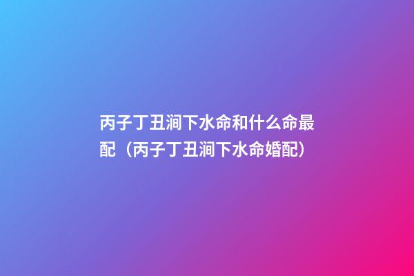 丙子丁丑涧下水命和什么命最配（丙子丁丑涧下水命婚配）