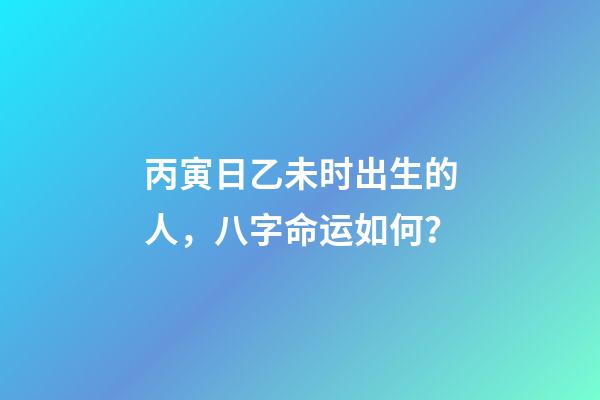 丙寅日乙未时出生的人，八字命运如何？