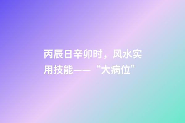 丙辰日辛卯时，风水实用技能——“大病位”-第1张-观点-玄机派