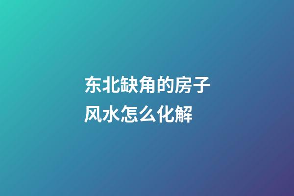 东北缺角的房子风水怎么化解