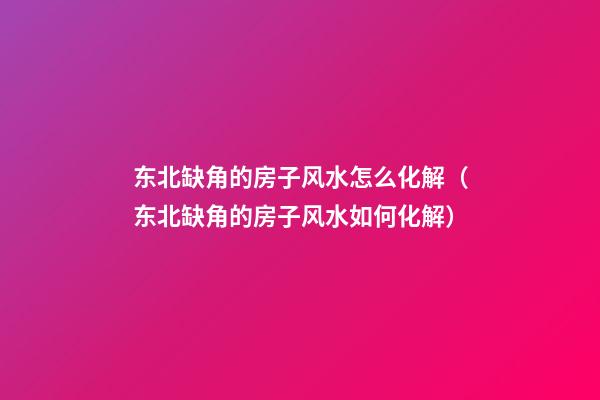 东北缺角的房子风水怎么化解（东北缺角的房子风水如何化解）