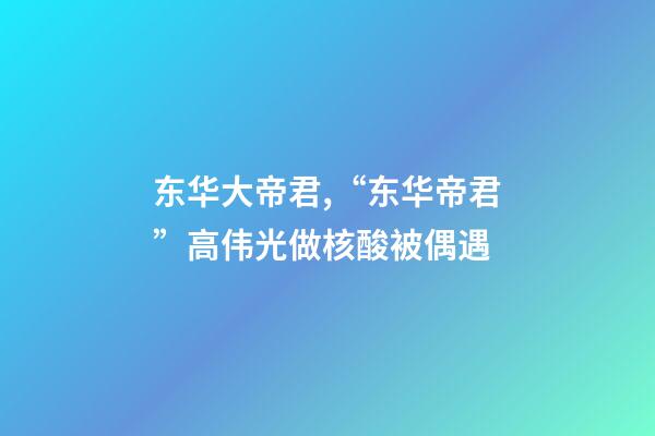 东华大帝君,“东华帝君”高伟光做核酸被偶遇-第1张-观点-玄机派
