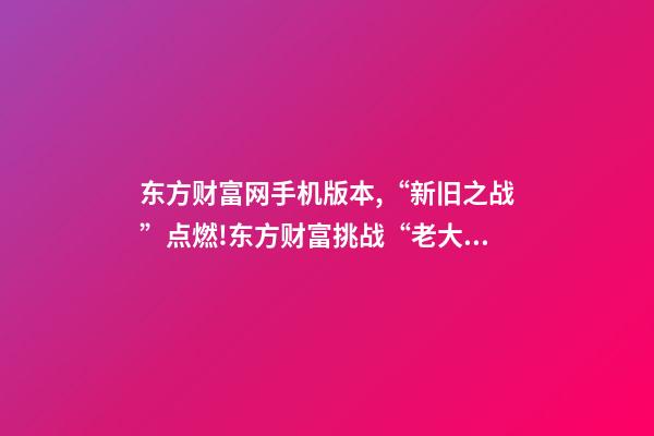 东方财富网手机版本,“新旧之战”点燃!东方财富挑战“老大哥”-第1张-观点-玄机派