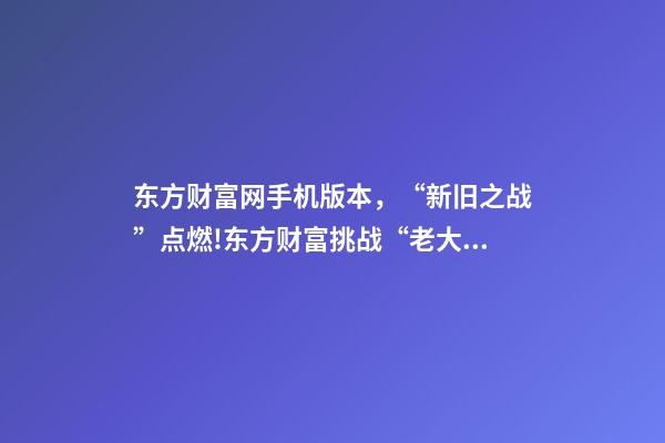 东方财富网手机版本，“新旧之战”点燃!东方财富挑战“老大哥”-第1张-观点-玄机派