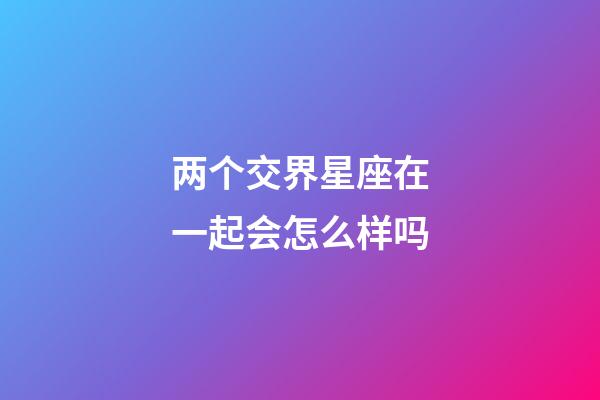 两个交界星座在一起会怎么样吗-第1张-星座运势-玄机派