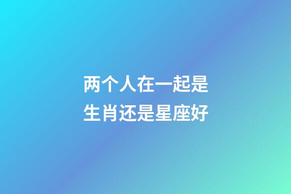 两个人在一起是生肖还是星座好-第1张-星座运势-玄机派