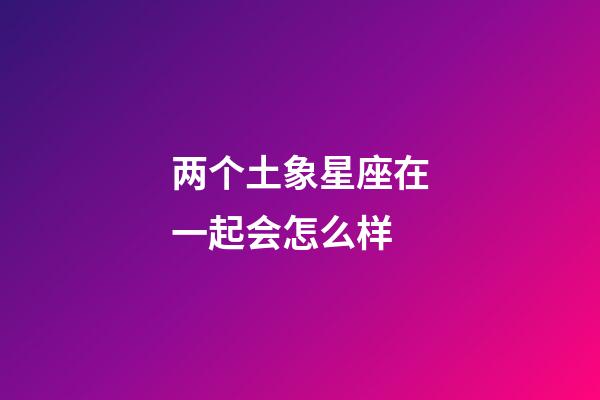 两个土象星座在一起会怎么样-第1张-星座运势-玄机派