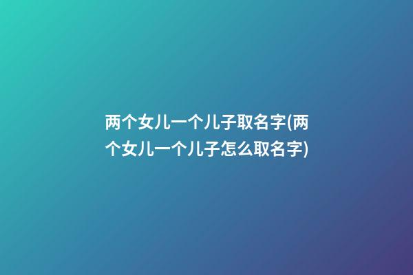 两个女儿一个儿子取名字(两个女儿一个儿子怎么取名字)