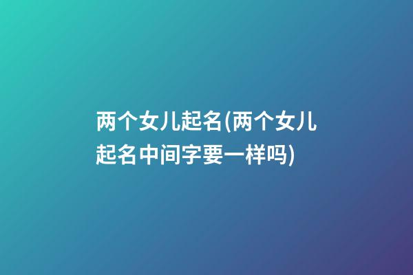 两个女儿起名(两个女儿起名中间字要一样吗)
