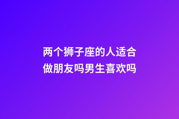 两个狮子座的人适合做朋友吗男生喜欢吗-第1张-星座运势-玄机派