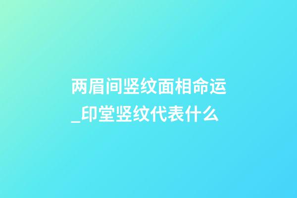 两眉间竖纹面相命运_印堂竖纹代表什么