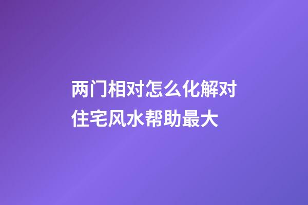 两门相对怎么化解对住宅风水帮助最大