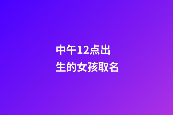 中午12点出生的女孩取名(中午12点出生的女孩取名姓王好不好)-第1张-女孩起名-玄机派
