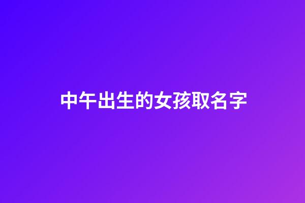 中午出生的女孩取名字(中午出生的女孩取名字带什么好)-第1张-女孩起名-玄机派