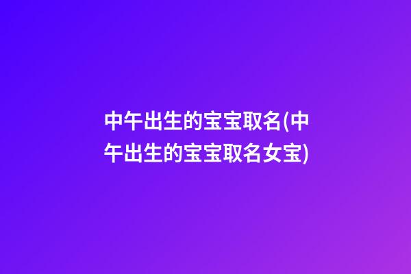 中午出生的宝宝取名(中午出生的宝宝取名女宝)
