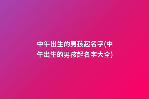 中午出生的男孩起名字(中午出生的男孩起名字大全)