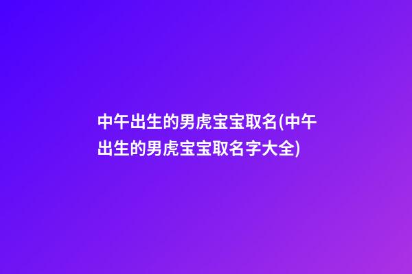 中午出生的男虎宝宝取名(中午出生的男虎宝宝取名字大全)