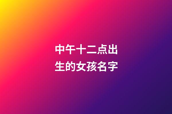中午十二点出生的女孩名字(中午12点生辰女孩)
