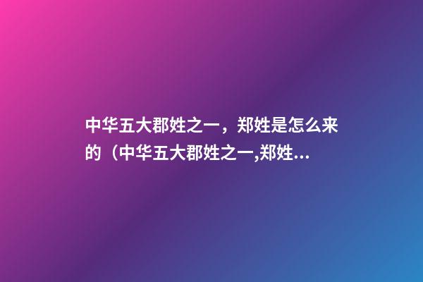 中华五大郡姓之一，郑姓是怎么来的（中华五大郡姓之一,郑姓是怎么来的祖先）