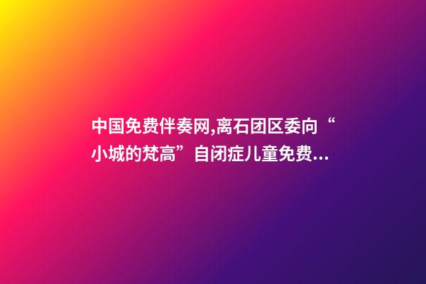 中国免费伴奏网,离石团区委向“小城的梵高”自闭症儿童免费康复项目捐赠善款-第1张-观点-玄机派