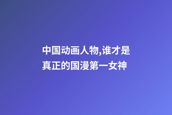 中国动画人物,谁才是真正的国漫第一女神-第1张-观点-玄机派