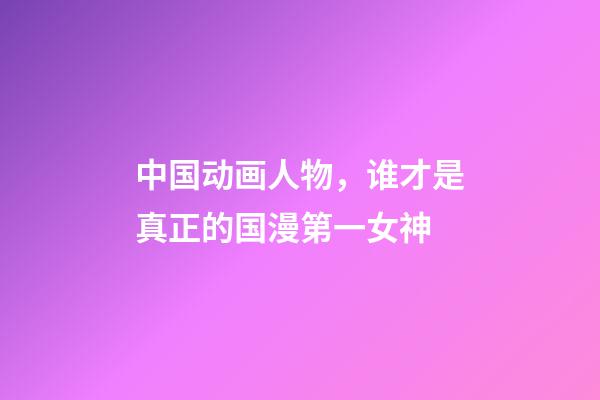 中国动画人物，谁才是真正的国漫第一女神-第1张-观点-玄机派
