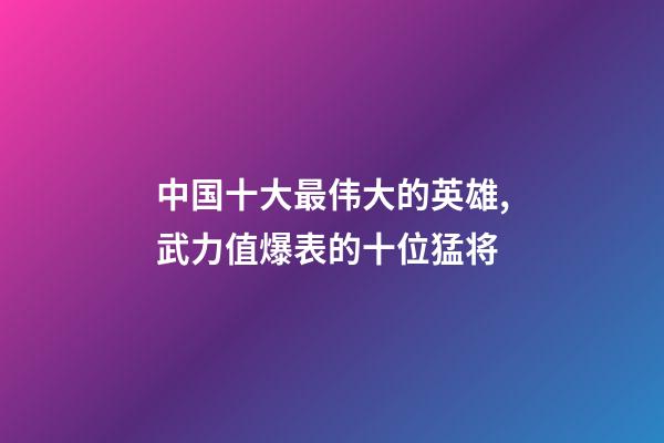 中国十大最伟大的英雄,武力值爆表的十位猛将-第1张-观点-玄机派