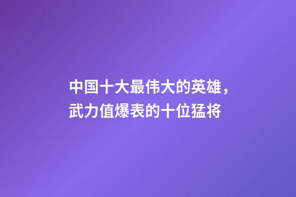 中国十大最伟大的英雄，武力值爆表的十位猛将-第1张-观点-玄机派