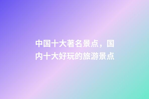 中国十大著名景点，国内十大好玩的旅游景点-第1张-观点-玄机派