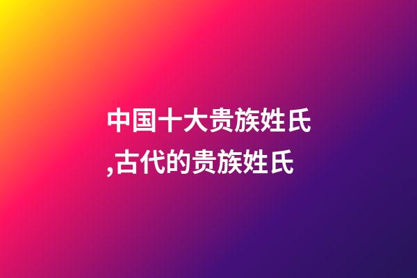 中国十大贵族姓氏,古代的贵族姓氏