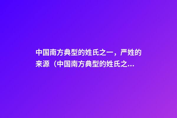 中国南方典型的姓氏之一，严姓的来源（中国南方典型的姓氏之一,严姓的来源是）