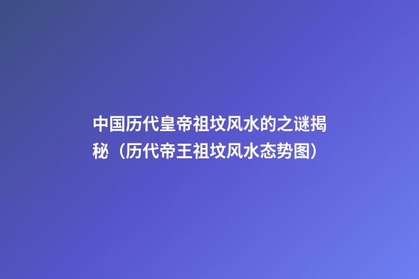 中国历代皇帝祖坟风水的之谜揭秘（历代帝王祖坟风水态势图）