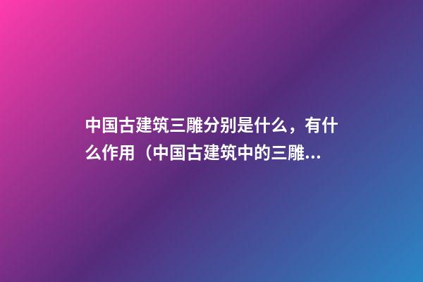 中国古建筑三雕分别是什么，有什么作用（中国古建筑中的三雕是什么）