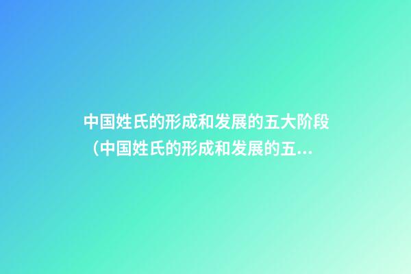中国姓氏的形成和发展的五大阶段（中国姓氏的形成和发展的五大阶段是什么）