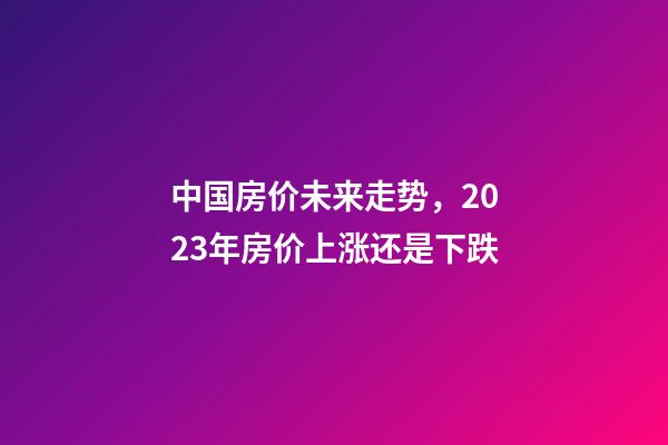 中国房价未来走势，2023年房价上涨还是下跌-第1张-观点-玄机派