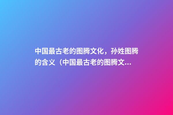 中国最古老的图腾文化，孙姓图腾的含义（中国最古老的图腾文化,孙姓图腾的含义是什么）