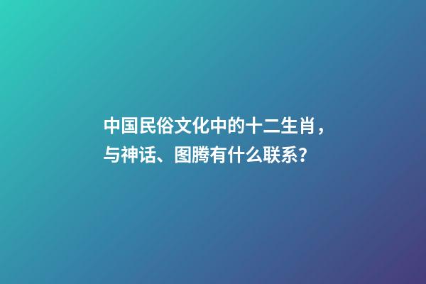 中国民俗文化中的十二生肖，与神话、图腾有什么联系？-第1张-观点-玄机派