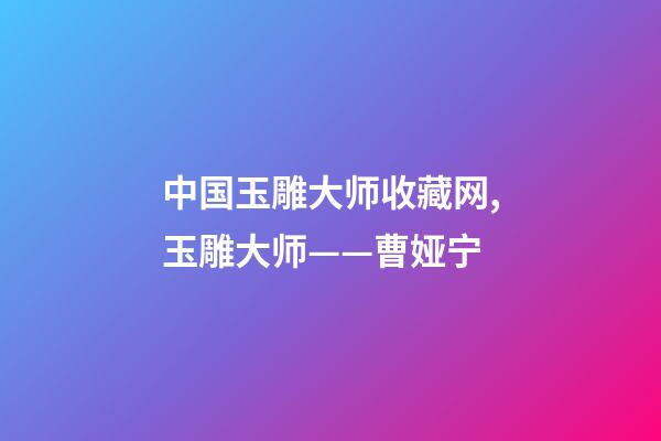 中国玉雕大师收藏网,玉雕大师——曹娅宁-第1张-观点-玄机派
