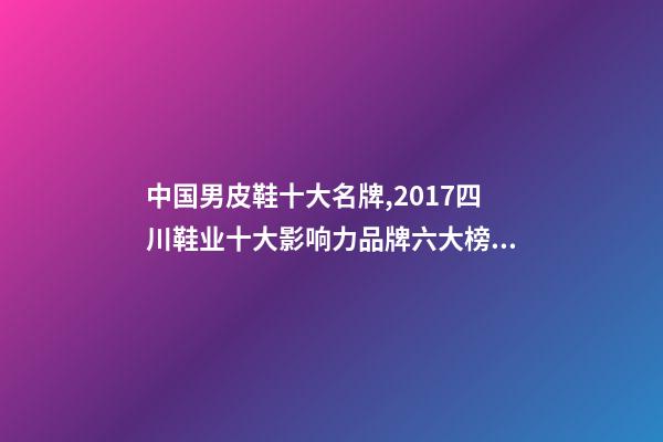 中国男皮鞋十大名牌,2017四川鞋业十大影响力品牌六大榜单揭晓-第1张-观点-玄机派