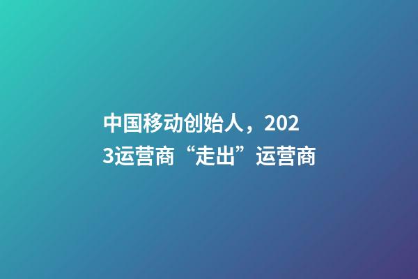 中国移动创始人，2023运营商“走出”运营商-第1张-观点-玄机派